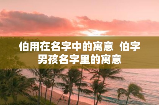 伯用在名字中的寓意 伯字男孩名字里的寓意