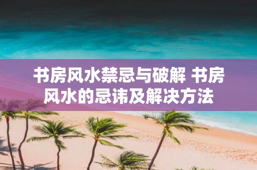 书房风水禁忌与破解 书房风水的忌讳及解决方法