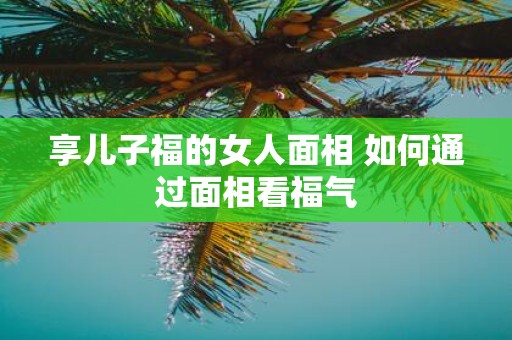 享儿子福的女人面相 如何通过面相看福气