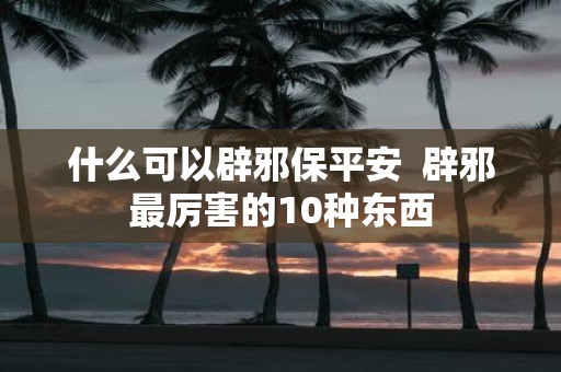 什么可以辟邪保平安 辟邪最厉害的10种东西