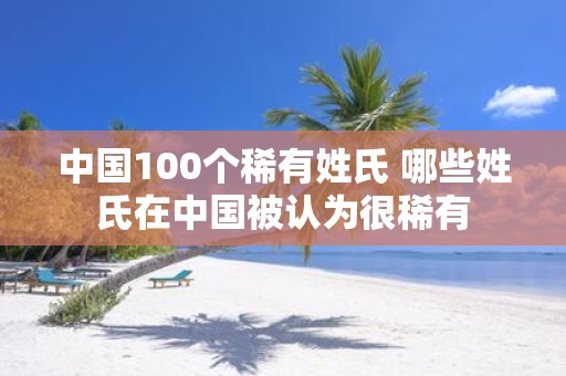 中国100个稀有姓氏 哪些姓氏在中国被认为很稀有