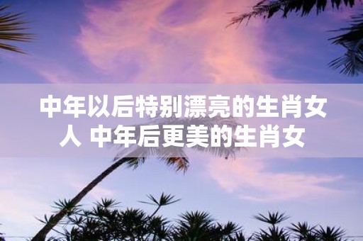 中年以后特别漂亮的生肖女人 中年后更美的生肖女