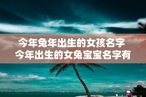 今年蛇年出生的女孩名字 今年出生的女兔宝宝名字有哪些