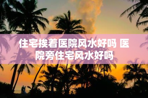 住宅挨着医院风水好吗 医院旁住宅风水好吗
