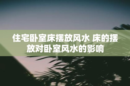 住宅卧室床摆放风水 床的摆放对卧室风水的影响