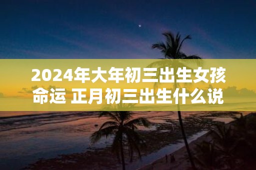 2025年大年初三出生女孩命运 正月初三出生什么说法