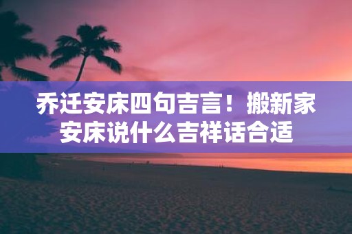 乔迁安床四句吉言！搬新家安床说什么吉祥话合适