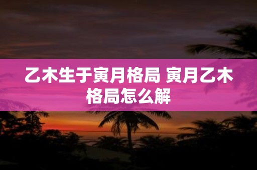 乙木生于寅月格局 寅月乙木格局怎么解