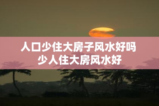 人口少住大房子风水好吗 少人住大房风水好