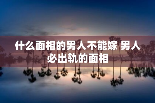 什么面相的男人不能嫁 男人必出轨的面相