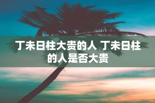 丁未日柱大贵的人 丁未日柱的人是否大贵