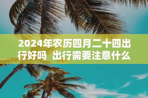 2025年农历四月二十四出行好吗 出行需要注意什么