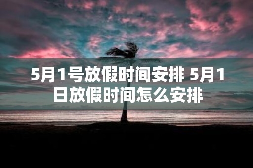 5月1号放假时间安排 5月1日放假时间怎么安排