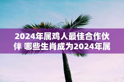 2025年属鸡人最佳合作伙伴 哪些生肖成为2025年属鸡人最佳合作伙伴
