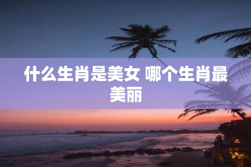 什么生肖是美女 哪个生肖最美丽