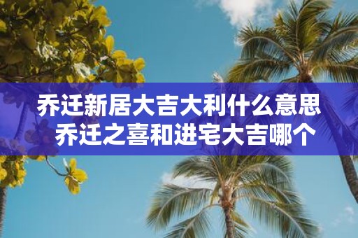 乔迁新居大吉大利什么意思 乔迁之喜和进宅大吉哪个意思好
