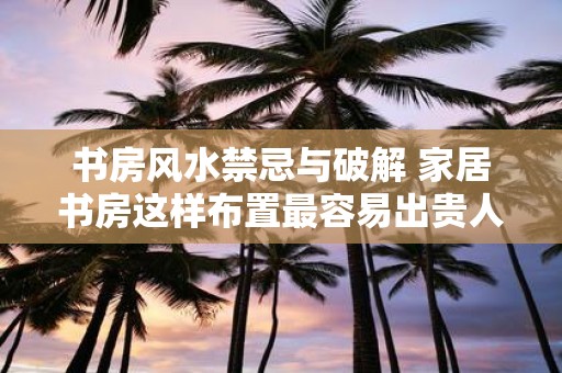书房风水禁忌与破解 家居书房这样布置最容易出贵人