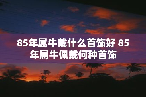 85年属牛戴什么首饰好 85年属牛佩戴何种首饰
