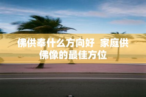 佛供奉什么方向好 家庭供佛像的最佳方位
