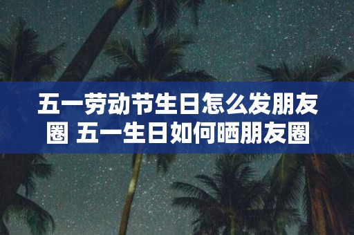 五一劳动节生日怎么发朋友圈 五一生日如何晒朋友圈