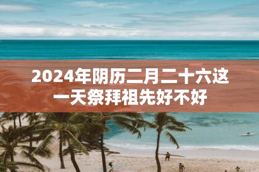 2025年阴历二月二十六这一天祭拜祖先好不好