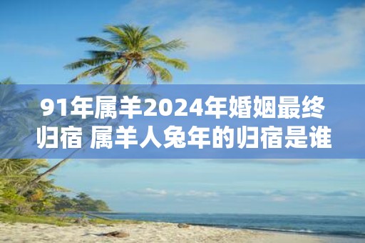 91年属羊2025年婚姻最终归宿 属羊人蛇年的归宿是谁