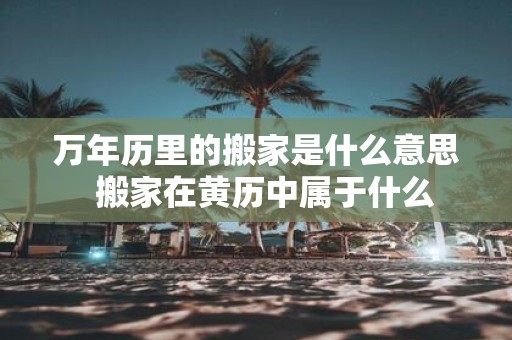 万年历里的搬家是什么意思 搬家在黄历中属于什么