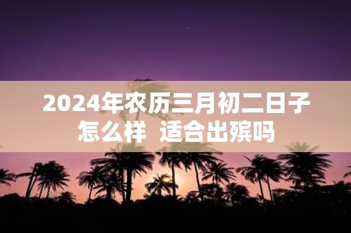 2025年农历三月初二日子怎么样 适合出殡吗
