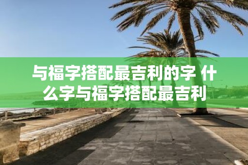 与福字搭配最吉利的字 什么字与福字搭配最吉利