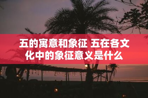 五的寓意和象征 五在各文化中的象征意义是什么