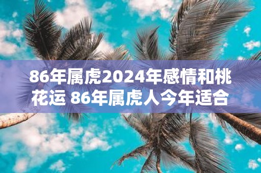 86年属虎2025年感情和桃花运 86年属虎人今年适合结婚吗