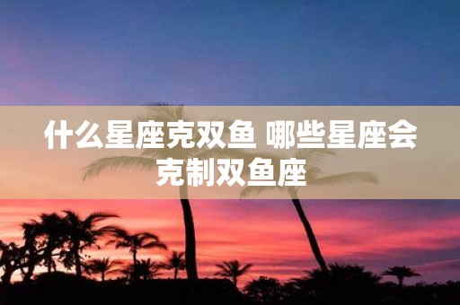 什么星座克双鱼 哪些星座会克制双鱼座