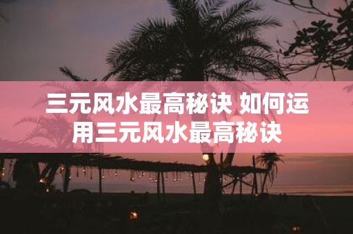 三元风水最高秘诀 如何运用三元风水最高秘诀