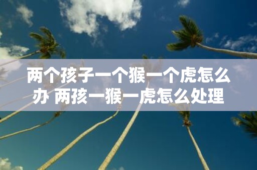 两个孩子一个猴一个虎怎么办 两孩一猴一虎怎么处理