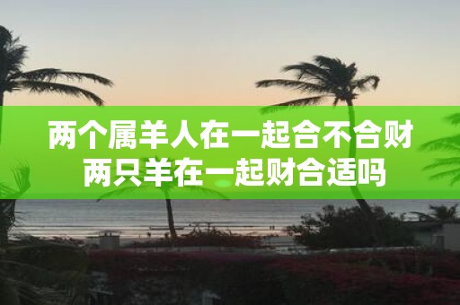 两个属羊人在一起合不合财 两只羊在一起财合适吗