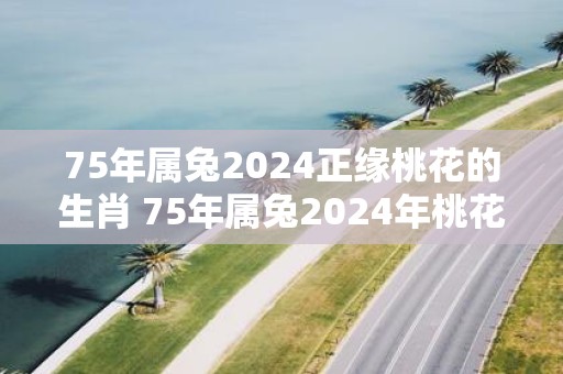 75年属兔2025正缘桃花的生肖 75年属兔2025年桃花方位