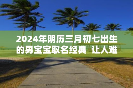 2025年阴历三月初七出生的男宝宝取名经典 让人难忘