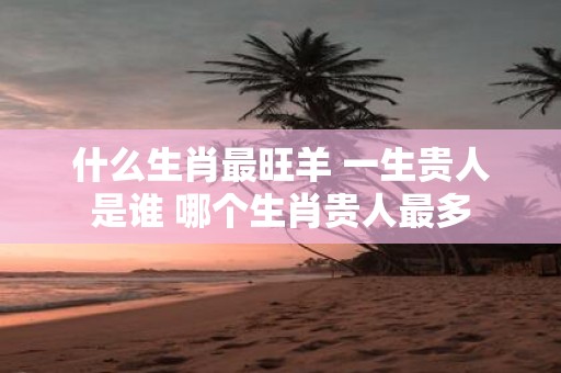 什么生肖最旺羊 一生贵人是谁 哪个生肖贵人最多