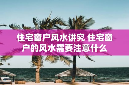 住宅窗户风水讲究 住宅窗户的风水需要注意什么
