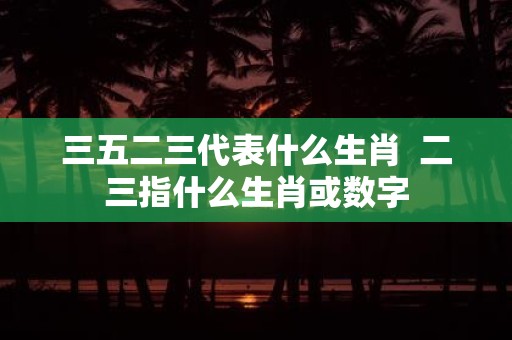 三五二三代表什么生肖 二三指什么生肖或数字