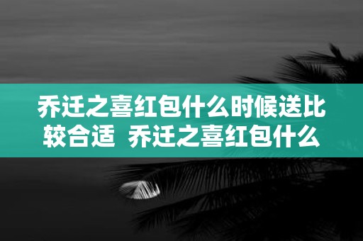乔迁之喜红包什么时候送比较合适 乔迁之喜红包什么时候给比较合适