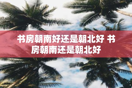 书房朝南好还是朝北好 书房朝南还是朝北好