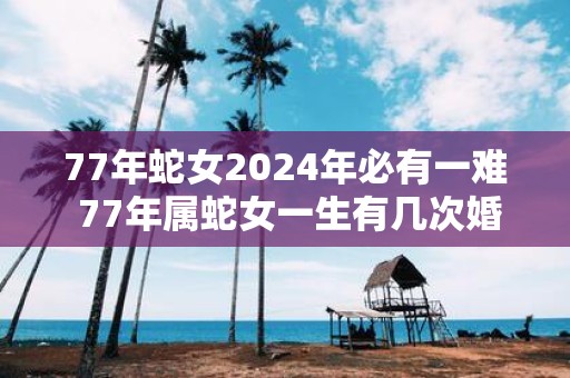 77年蛇女2025年必有一难 77年属蛇女一生有几次婚姻