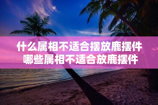 什么属相不适合摆放鹿摆件 哪些属相不适合放鹿摆件