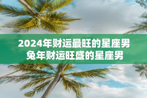 2025年财运最旺的星座男 蛇年财运旺盛的星座男