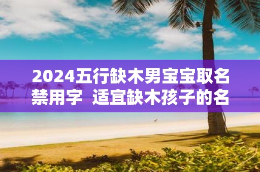 2025五行缺木男宝宝取名禁用字 适宜缺木孩子的名字
