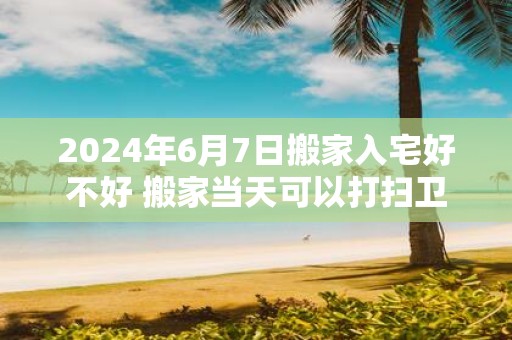 2025年6月7日搬家入宅好不好 搬家当天可以打扫卫生吗