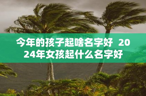 今年的孩子起啥名字好 2025年女孩起什么名字好