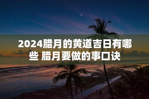 2025腊月的黄道吉日有哪些 腊月要做的事口诀