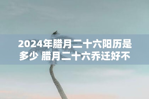 2025年腊月二十六阳历是多少 腊月二十六乔迁好不好